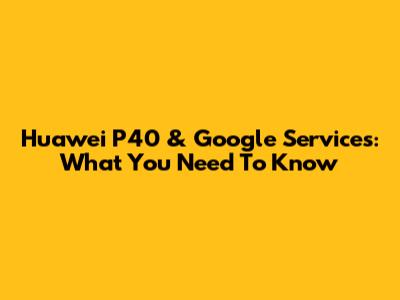 Huawei P40 & Google Services: What You Need To Know
