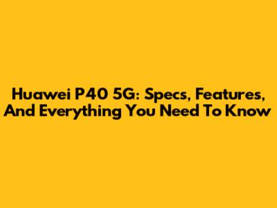 Huawei P40 5G: Specs, Features, And Everything You Need To Know