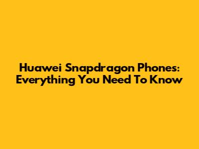 Huawei Snapdragon Phones: Everything You Need To Know