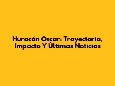 Huracán Oscar: Trayectoria, Impacto Y Últimas Noticias