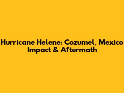 Hurricane Helene: Cozumel, Mexico Impact & Aftermath