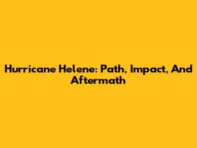 Hurricane Helene: Path, Impact, And Aftermath