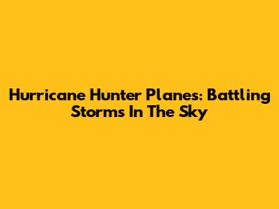 Hurricane Hunter Planes: Battling Storms In The Sky