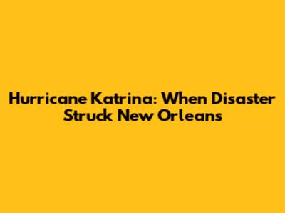 Hurricane Katrina: When Disaster Struck New Orleans