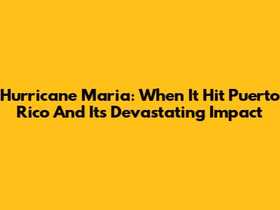 Hurricane Maria: When It Hit Puerto Rico And Its Devastating Impact