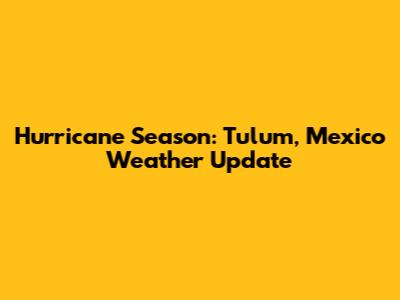 Hurricane Season: Tulum, Mexico Weather Update