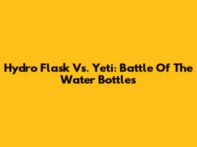 Hydro Flask Vs. Yeti: Battle Of The Water Bottles