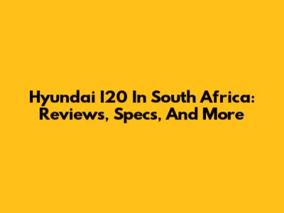 Hyundai I20 In South Africa: Reviews, Specs, And More