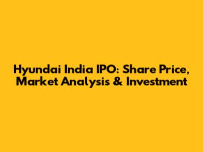 Hyundai India IPO: Share Price, Market Analysis & Investment