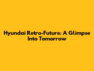 Hyundai Retro-Future: A Glimpse Into Tomorrow