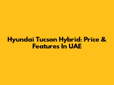 Hyundai Tucson Hybrid: Price & Features In UAE