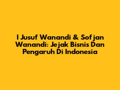 I Jusuf Wanandi & Sofjan Wanandi: Jejak Bisnis Dan Pengaruh Di Indonesia