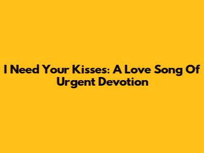 I Need Your Kisses: A Love Song Of Urgent Devotion