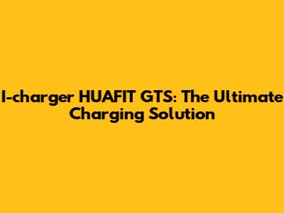 I-charger HUAFIT GTS: The Ultimate Charging Solution