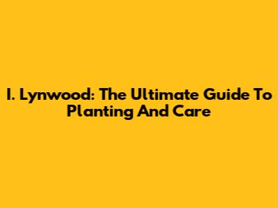 I. Lynwood: The Ultimate Guide To Planting And Care
