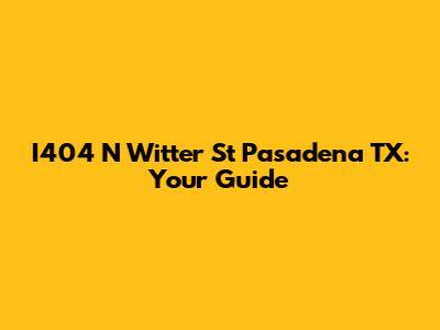 I404 N Witter St Pasadena TX: Your Guide