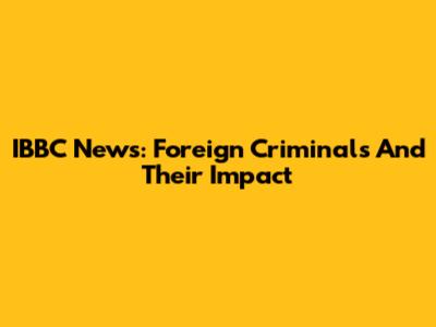 IBBC News: Foreign Criminals And Their Impact