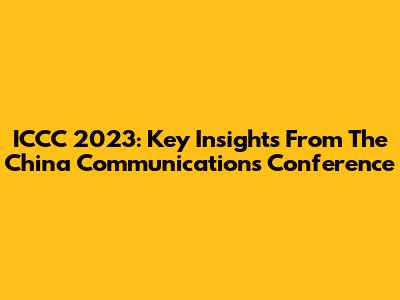 ICCC 2023: Key Insights From The China Communications Conference