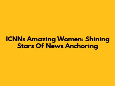 ICNN's Amazing Women: Shining Stars Of News Anchoring