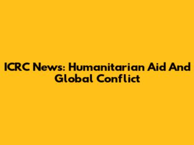 ICRC News: Humanitarian Aid And Global Conflict