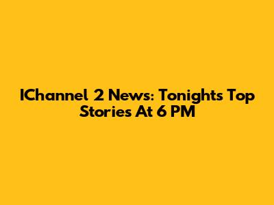 IChannel 2 News: Tonight's Top Stories At 6 PM