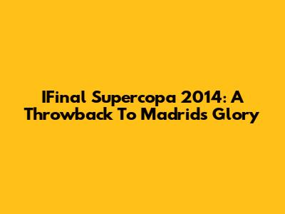 IFinal Supercopa 2014: A Throwback To Madrid's Glory