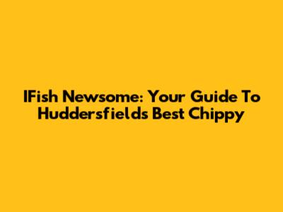 IFish Newsome: Your Guide To Huddersfield's Best Chippy