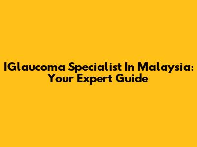 IGlaucoma Specialist In Malaysia: Your Expert Guide