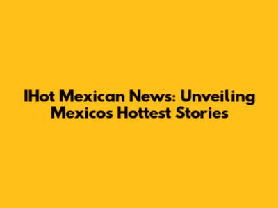 IHot Mexican News: Unveiling Mexico's Hottest Stories