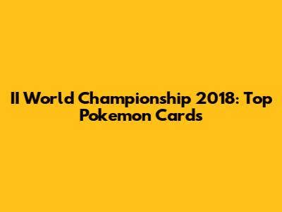 II World Championship 2018: Top Pokemon Cards