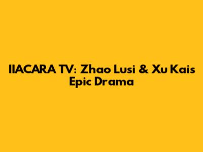 IIACARA TV: Zhao Lusi & Xu Kai's Epic Drama