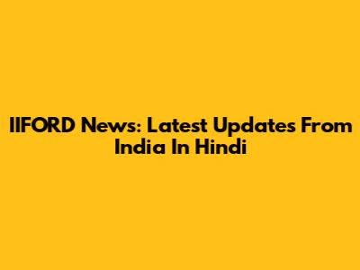 IIFORD News: Latest Updates From India In Hindi