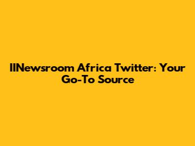 IINewsroom Africa Twitter: Your Go-To Source
