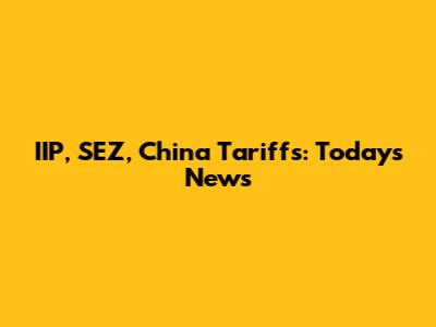 IIP, SEZ, China Tariffs: Today's News