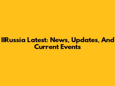 IIRussia Latest: News, Updates, And Current Events