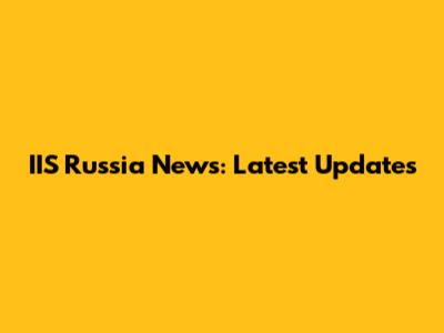 IIS Russia News: Latest Updates