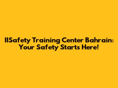IISafety Training Center Bahrain: Your Safety Starts Here!