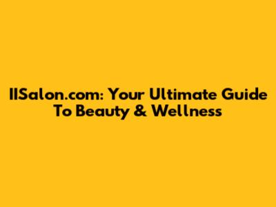 IISalon.com: Your Ultimate Guide To Beauty & Wellness