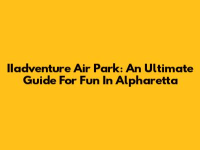 IIadventure Air Park: An Ultimate Guide For Fun In Alpharetta