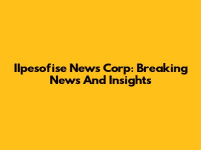 IIpesofise News Corp: Breaking News And Insights