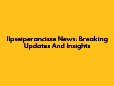 IIpseiperancisse News: Breaking Updates And Insights