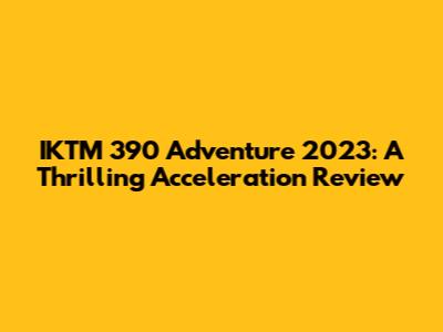IKTM 390 Adventure 2023: A Thrilling Acceleration Review