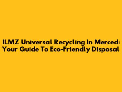 ILMZ Universal Recycling In Merced: Your Guide To Eco-Friendly Disposal
