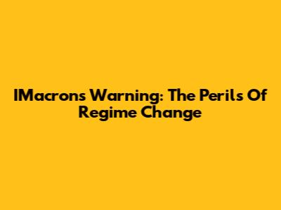 IMacron's Warning: The Perils Of Regime Change