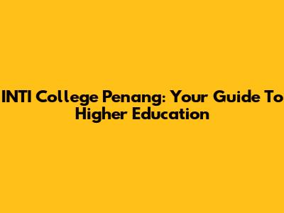 INTI College Penang: Your Guide To Higher Education