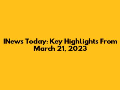 INews Today: Key Highlights From March 21, 2023