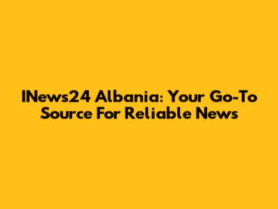 INews24 Albania: Your Go-To Source For Reliable News
