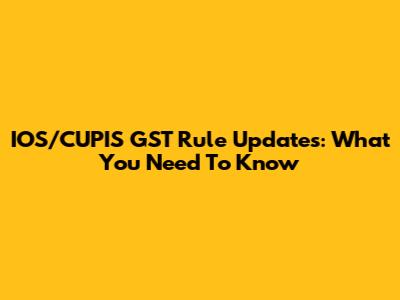 IOS/CUPIS GST Rule Updates: What You Need To Know