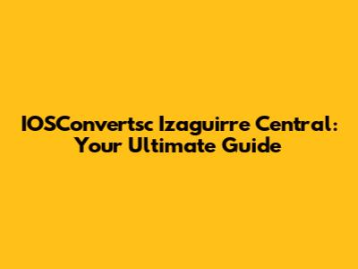 IOSConvertsc Izaguirre Central: Your Ultimate Guide