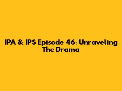 IPA & IPS Episode 46: Unraveling The Drama